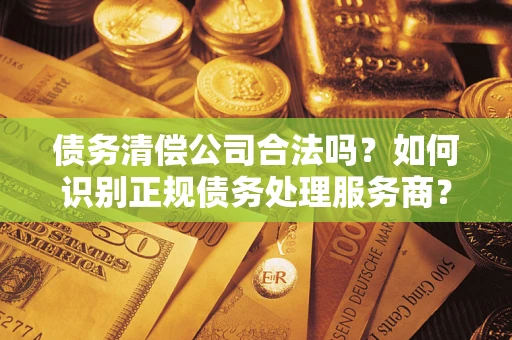 济南债务清偿公司合法吗？如何识别正规债务处理服务商？