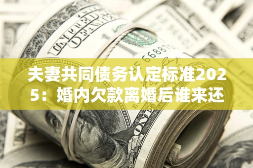 济南夫妻共同债务认定标准2025：婚内欠款离婚后谁来还？