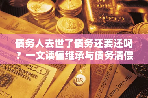 济南债务人去世了债务还要还吗？一文读懂继承与债务清偿