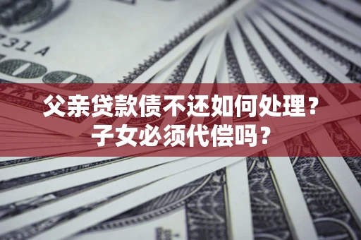 济南父亲贷款债不还如何处理？子女必须代偿吗？