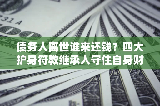 济南债务人离世谁来还钱？四大护身符教继承人守住自身财产