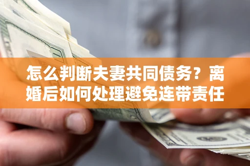 济南怎么判断夫妻共同债务？离婚后如何处理避免连带责任？